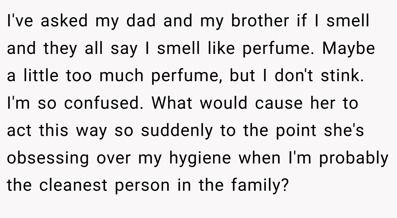 I've asked my dad and my brother if I smell and they all say I smell like perfume. Maybe a little too much perfume, but I don't stink. I'm so confused. What would cause her to act this way so suddenly to the point she's obsessing over my hygiene when I'm probably the cleanest person in the family?