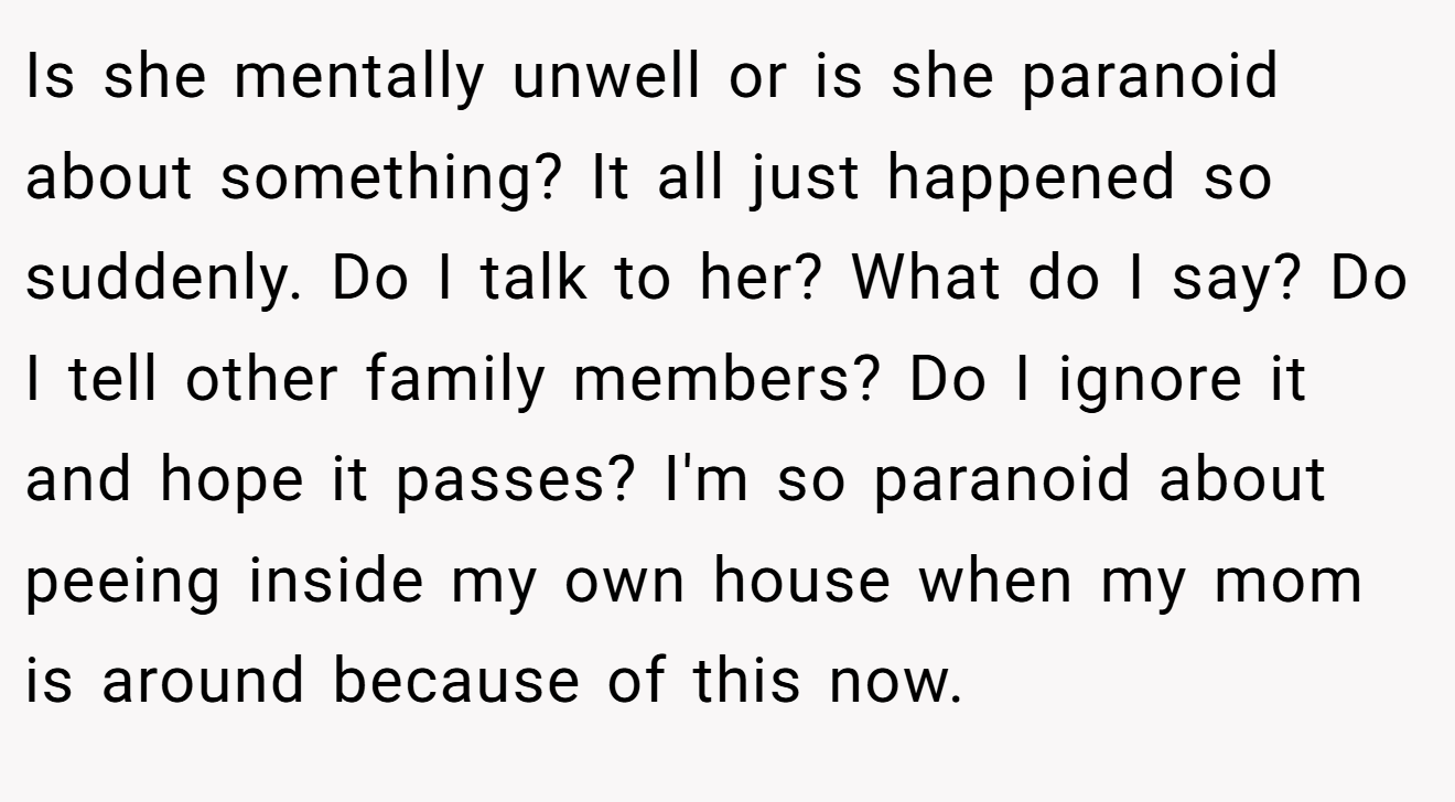 Is she mentally unwell or is she paranoid about something? It all just happened so suddenly. Do I talk to her? What do I say? Do I tell other family members? Do I ignore it and hope it passes? I'm so paranoid about peeing inside my own house when my mom is around because of this now.