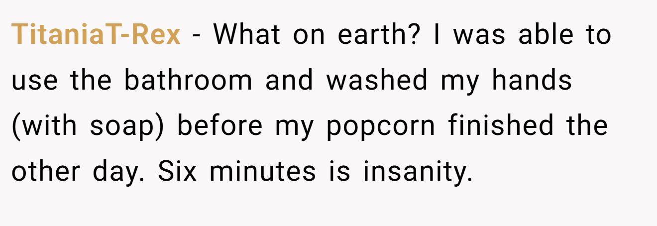 TitaniaT-Rex − What on earth? I was able to use the bathroom and washed my hands (with soap) before my popcorn finished the other day. Six minutes is insanity.
