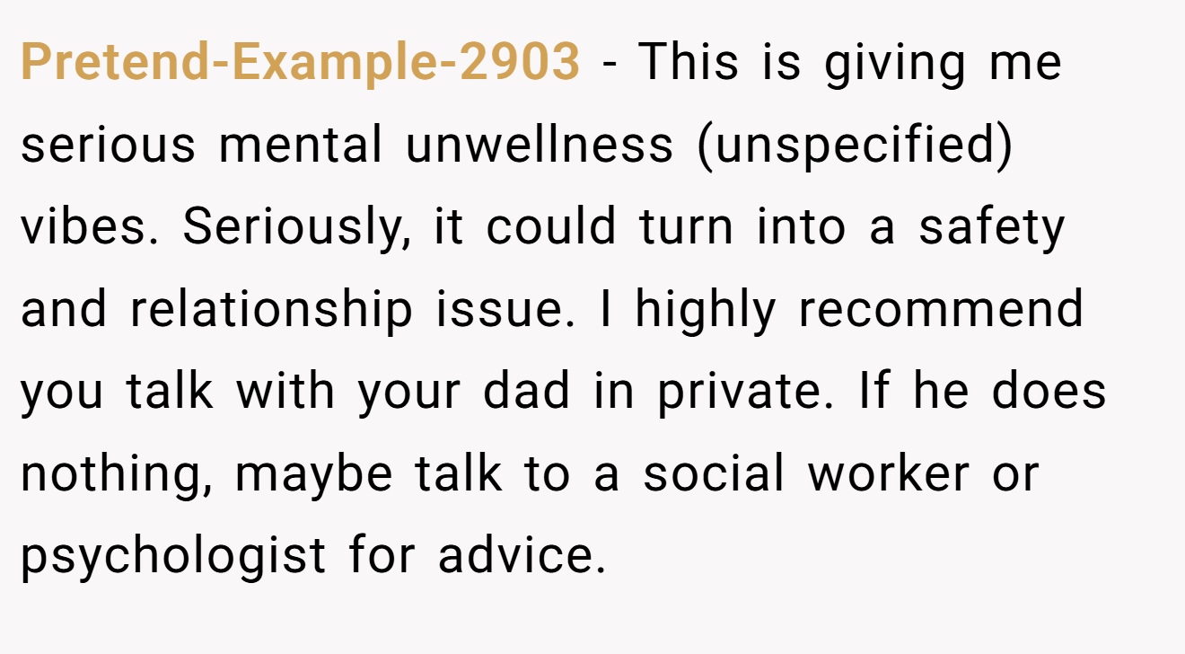 Pretend-Example-2903 − This is giving me serious mental unwellness (unspecified) vibes. Seriously, it could turn into a safety and relationship issue. I highly recommend you talk with your dad in private. If he does nothing, maybe talk to a social worker or psychologist for advice.