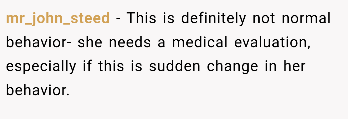 mr_john_steed − This is definitely not normal behavior- she needs a medical evaluation, especially if this is sudden change in her behavior.