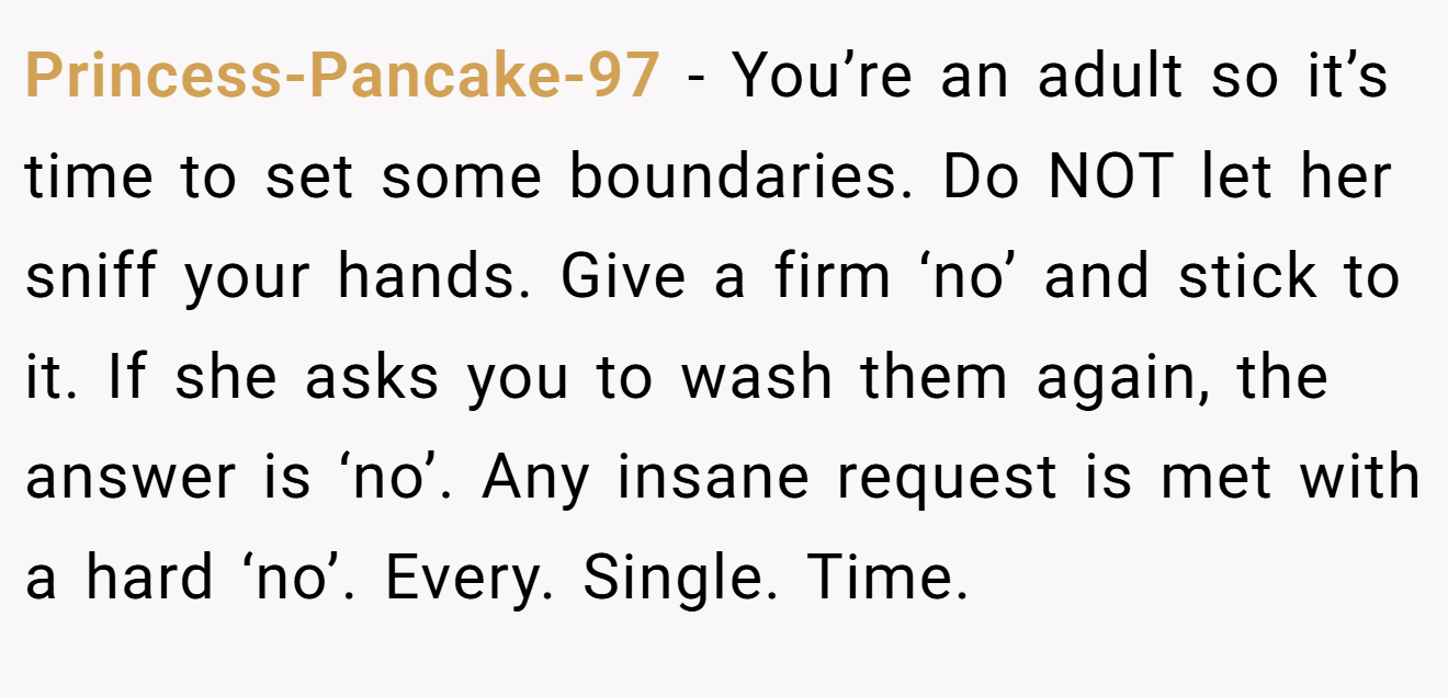Princess-Pancake-97 − You’re an adult so it’s time to set some boundaries. Do NOT let her sniff your hands. Give a firm ‘no’ and stick to it. If she asks you to wash them again, the answer is ‘no’. Any insane request is met with a hard ‘no’. Every. Single. Time.
