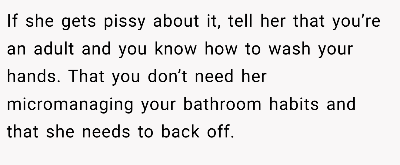 If she gets pissy about it, tell her that you’re an adult and you know how to wash your hands. That you don’t need her micromanaging your bathroom habits and that she needs to back off.