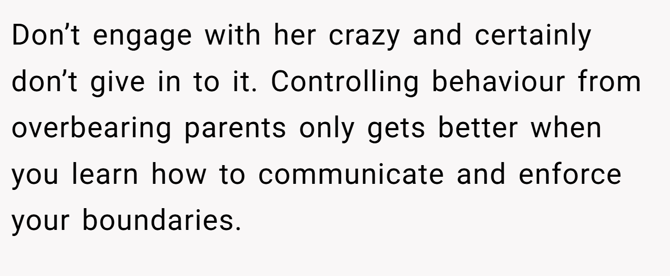 Don’t engage with her crazy and certainly don’t give in to it. Controlling behaviour from overbearing parents only gets better when you learn how to communicate and enforce your boundaries.