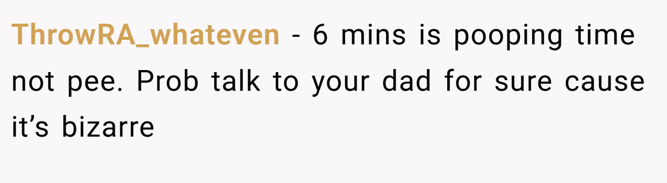 ThrowRA_whateven − 6 mins is pooping time not pee. Prob talk to your dad for sure cause it’s bizarre