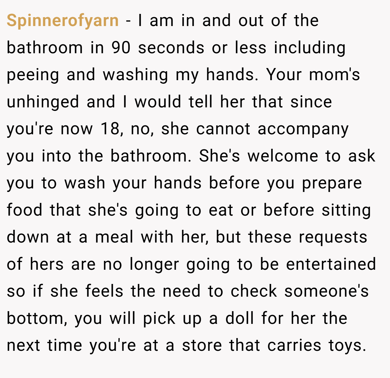 Spinnerofyarn − I am in and out of the bathroom in 90 seconds or less including peeing and washing my hands. Your mom's unhinged and I would tell her that since you're now 18, no, she cannot accompany you into the bathroom. She's welcome to ask you to wash your hands before you prepare food that she's going to eat or before sitting down at a meal with her, but these requests of hers are no longer going to be entertained so if she feels the need to check someone's bottom, you will pick up a doll for her the next time you're at a store that carries toys.