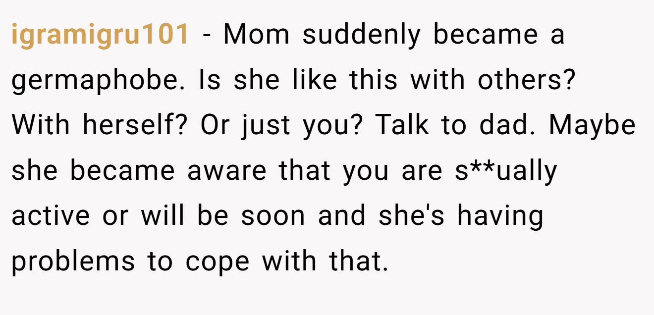 igramigru101 − Mom suddenly became a germaphobe. Is she like this with others? With herself? Or just you? Talk to dad. Maybe she became aware that you are s**ually active or will be soon and she's having problems to cope with that.