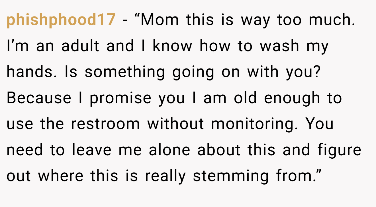 phishphood17 − “Mom this is way too much. I’m an adult and I know how to wash my hands. Is something going on with you? Because I promise you I am old enough to use the restroom without monitoring. You need to leave me alone about this and figure out where this is really stemming from.”