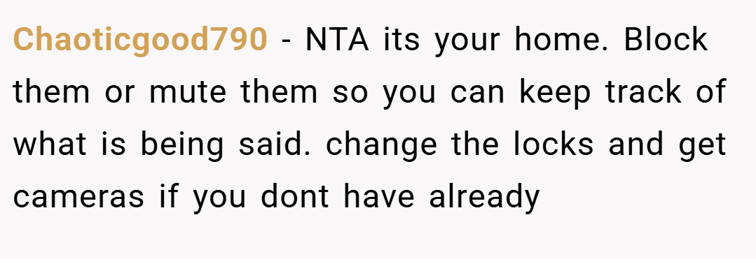 Chaoticgood790 − NTA its your home. Block them or mute them so you can keep track of what is being said. change the locks and get cameras if you dont have already