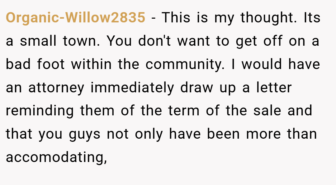Organic-Willow2835 − This is my thought. Its a small town. You don't want to get off on a bad foot within the community. I would have an attorney immediately draw up a letter reminding them of the term of the sale and that you guys not only have been more than accomodating,