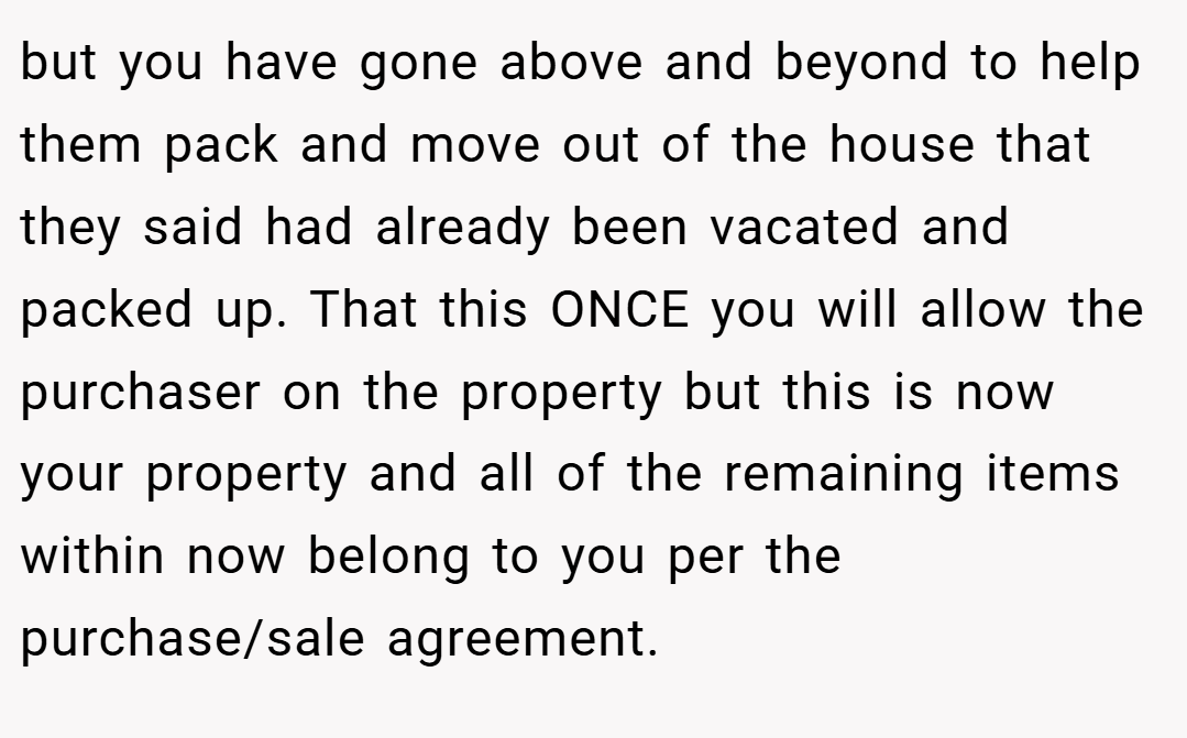 but you have gone above and beyond to help them pack and move out of the house that they said had already been vacated and packed up. That this ONCE you will allow the purchaser on the property but this is now your property and all of the remaining items within now belong to you per the purchase/sale agreement.