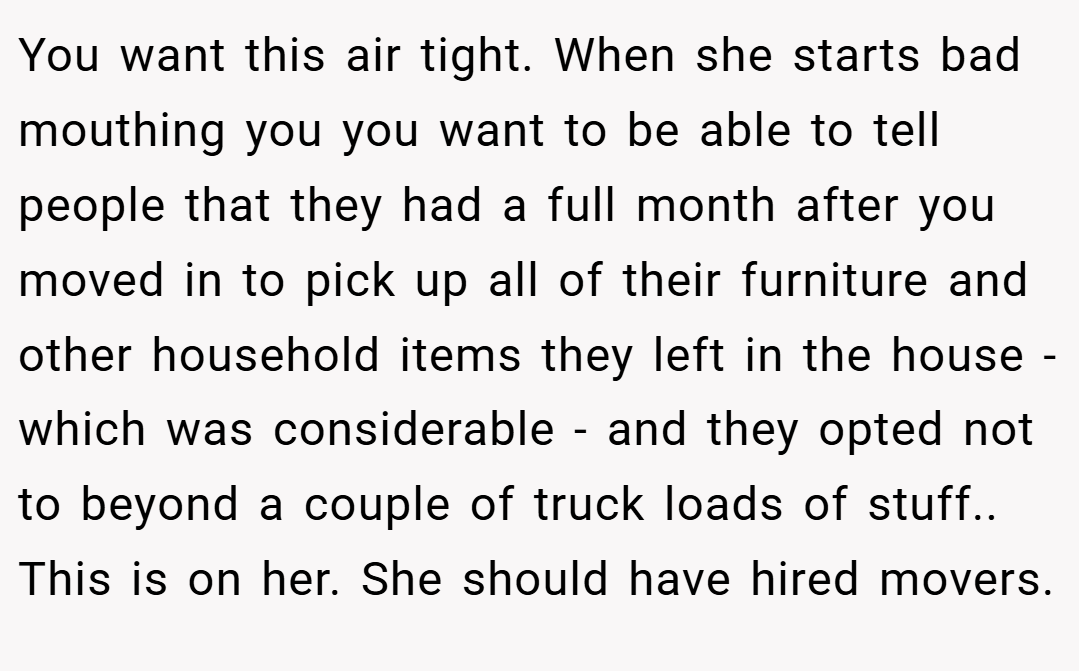 You want this air tight. When she starts bad mouthing you you want to be able to tell people that they had a full month after you moved in to pick up all of their furniture and other household items they left in the house - which was considerable - and they opted not to beyond a couple of truck loads of stuff.. This is on her. She should have hired movers.