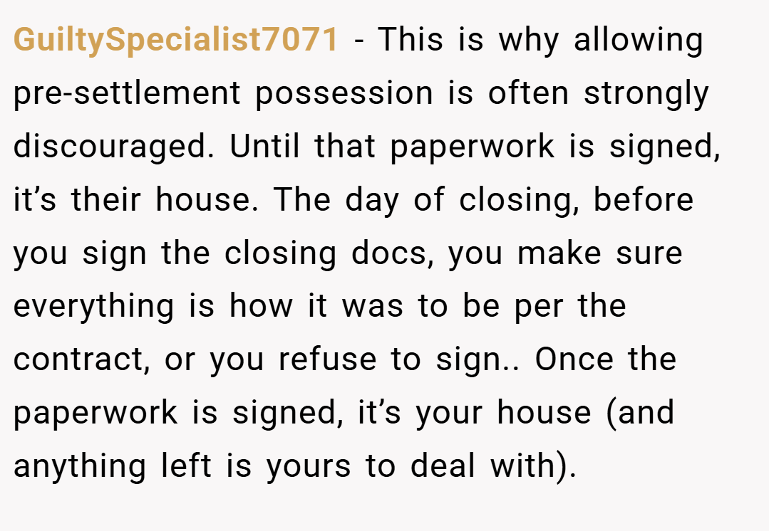 GuiltySpecialist7071 − This is why allowing pre-settlement possession is often strongly discouraged. Until that paperwork is signed, it’s their house. The day of closing, before you sign the closing docs, you make sure everything is how it was to be per the contract, or you refuse to sign.. Once the paperwork is signed, it’s your house (and anything left is yours to deal with).