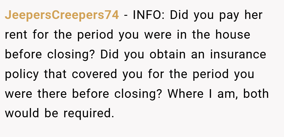 JeepersCreepers74 − INFO: Did you pay her rent for the period you were in the house before closing? Did you obtain an insurance policy that covered you for the period you were there before closing? Where I am, both would be required.