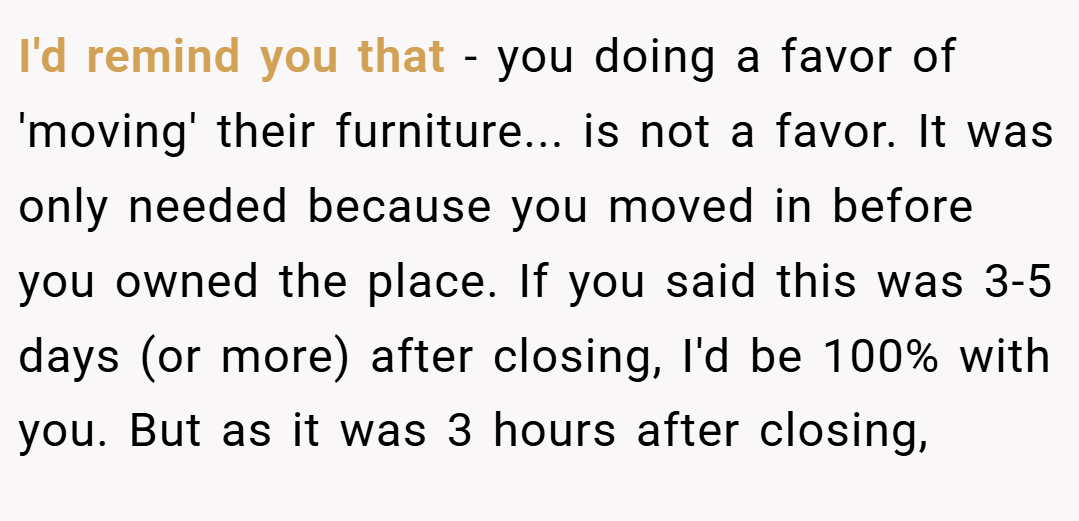 I'd remind you that - you doing a favor of 'moving' their furniture... is not a favor. It was only needed because you moved in before you owned the place. If you said this was 3-5 days (or more) after closing, I'd be 100% with you. But as it was 3 hours after closing,