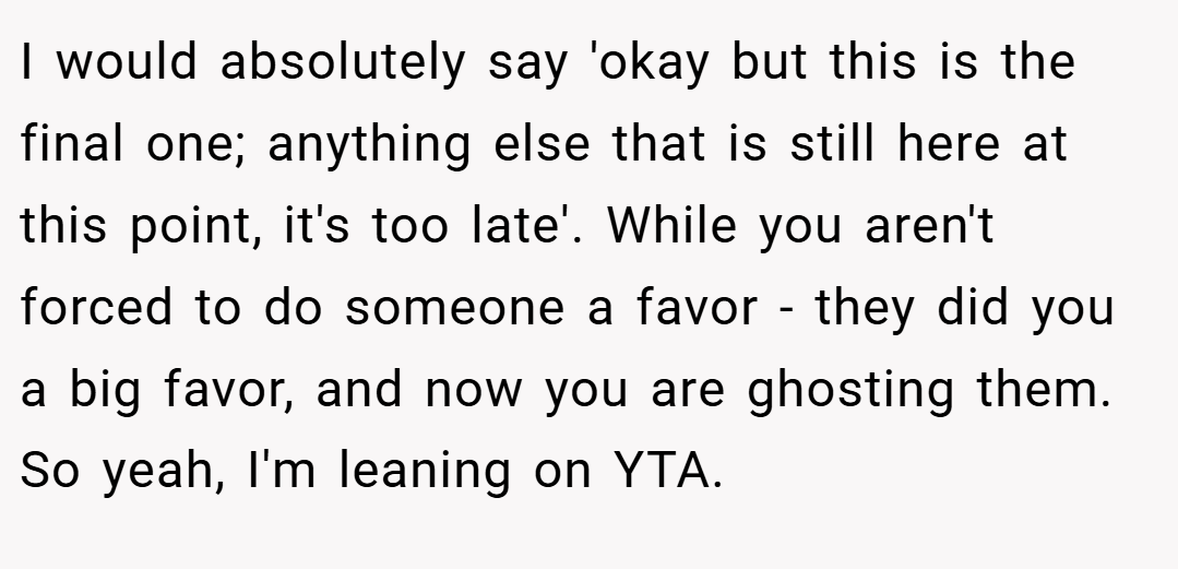 I would absolutely say 'okay but this is the final one; anything else that is still here at this point, it's too late'. While you aren't forced to do someone a favor - they did you a big favor, and now you are ghosting them. So yeah, I'm leaning on YTA.