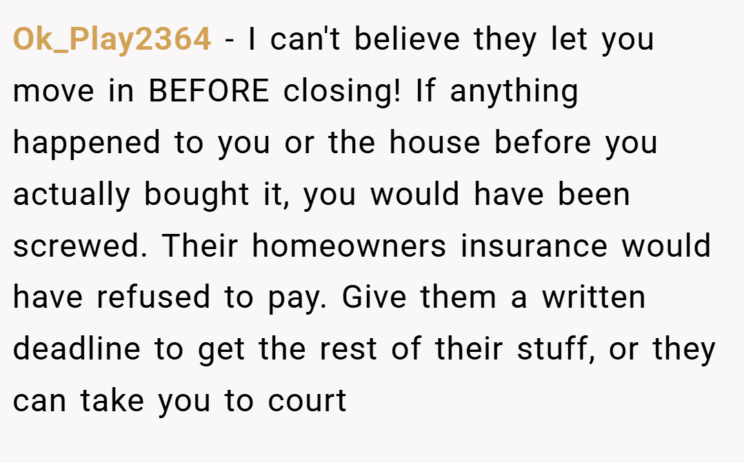 Ok_Play2364 − I can't believe they let you move in BEFORE closing! If anything happened to you or the house before you actually bought it, you would have been screwed. Their homeowners insurance would have refused to pay. Give them a written deadline to get the rest of their stuff, or they can take you to court