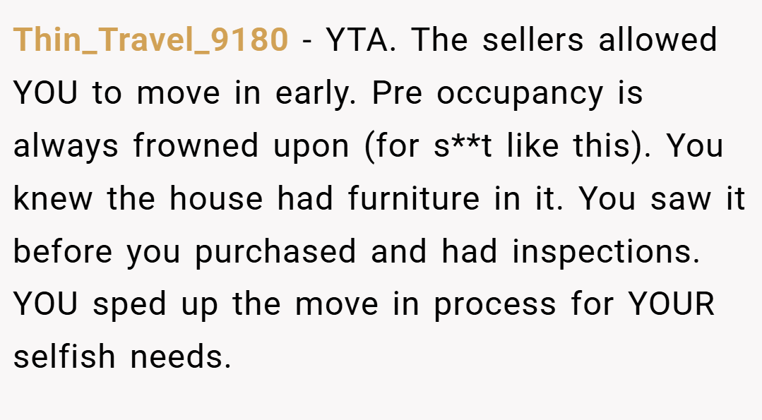 Thin_Travel_9180 − YTA. The sellers allowed YOU to move in early. Pre occupancy is always frowned upon (for s**t like this). You knew the house had furniture in it. You saw it before you purchased and had inspections. YOU sped up the move in process for YOUR selfish needs.