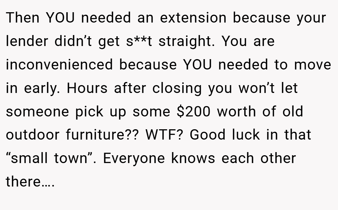 Then YOU needed an extension because your lender didn’t get s**t straight. You are inconvenienced because YOU needed to move in early. Hours after closing you won’t let someone pick up some $200 worth of old outdoor furniture?? WTF? Good luck in that “small town”. Everyone knows each other there….
