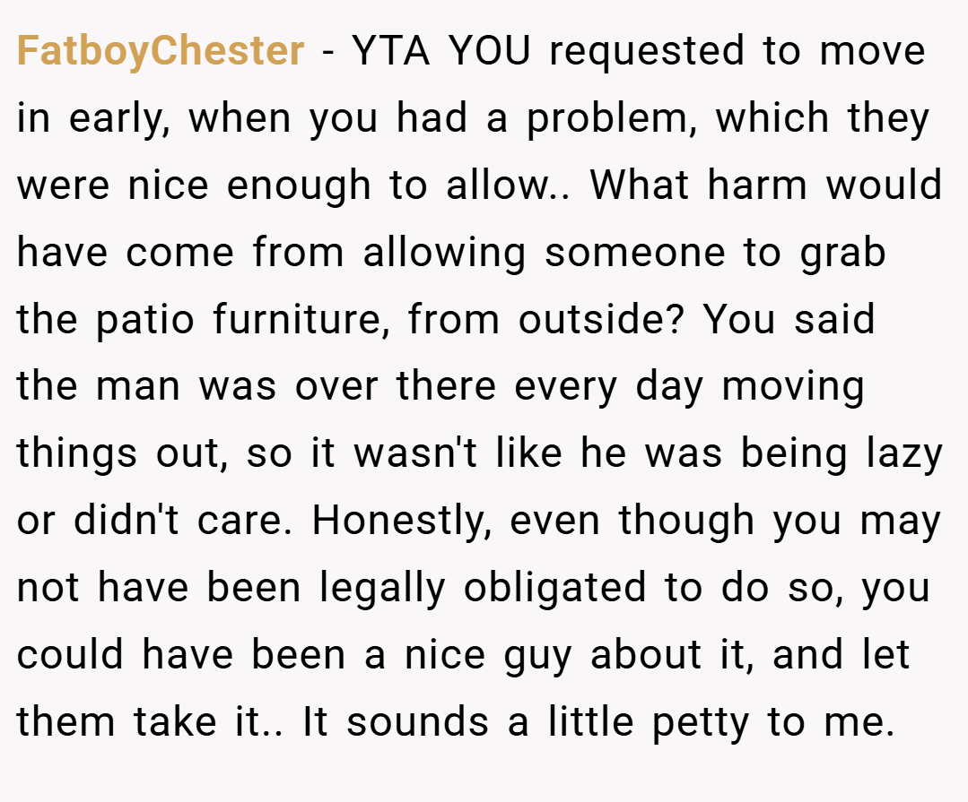 FatboyChester − YTA YOU requested to move in early, when you had a problem, which they were nice enough to allow.. What harm would have come from allowing someone to grab the patio furniture, from outside? You said the man was over there every day moving things out, so it wasn't like he was being lazy or didn't care. Honestly, even though you may not have been legally obligated to do so, you could have been a nice guy about it, and let them take it.. It sounds a little petty to me.