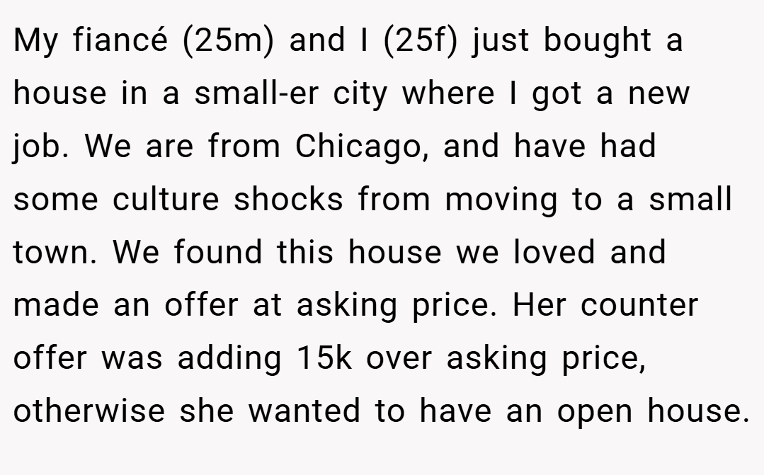 My fiancé (25m) and I (25f) just bought a house in a small-er city where I got a new job. We are from Chicago, and have had some culture shocks from moving to a small town. We found this house we loved and made an offer at asking price. Her counter offer was adding 15k over asking price, otherwise she wanted to have an open house.