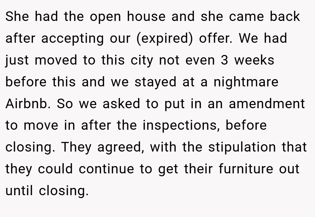She had the open house and she came back after accepting our (expired) offer. We had just moved to this city not even 3 weeks before this and we stayed at a nightmare Airbnb. So we asked to put in an amendment to move in after the inspections, before closing. They agreed, with the stipulation that they could continue to get their furniture out until closing.