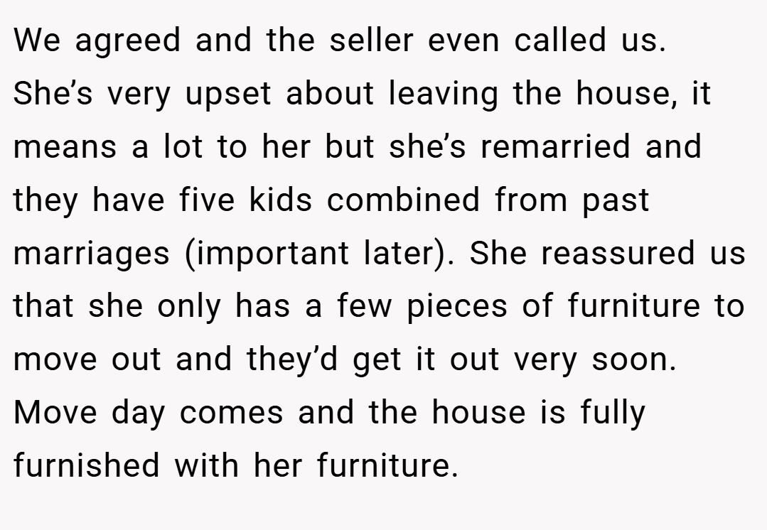 We agreed and the seller even called us. She’s very upset about leaving the house, it means a lot to her but she’s remarried and they have five kids combined from past marriages (important later). She reassured us that she only has a few pieces of furniture to move out and they’d get it out very soon. Move day comes and the house is fully furnished with her furniture.