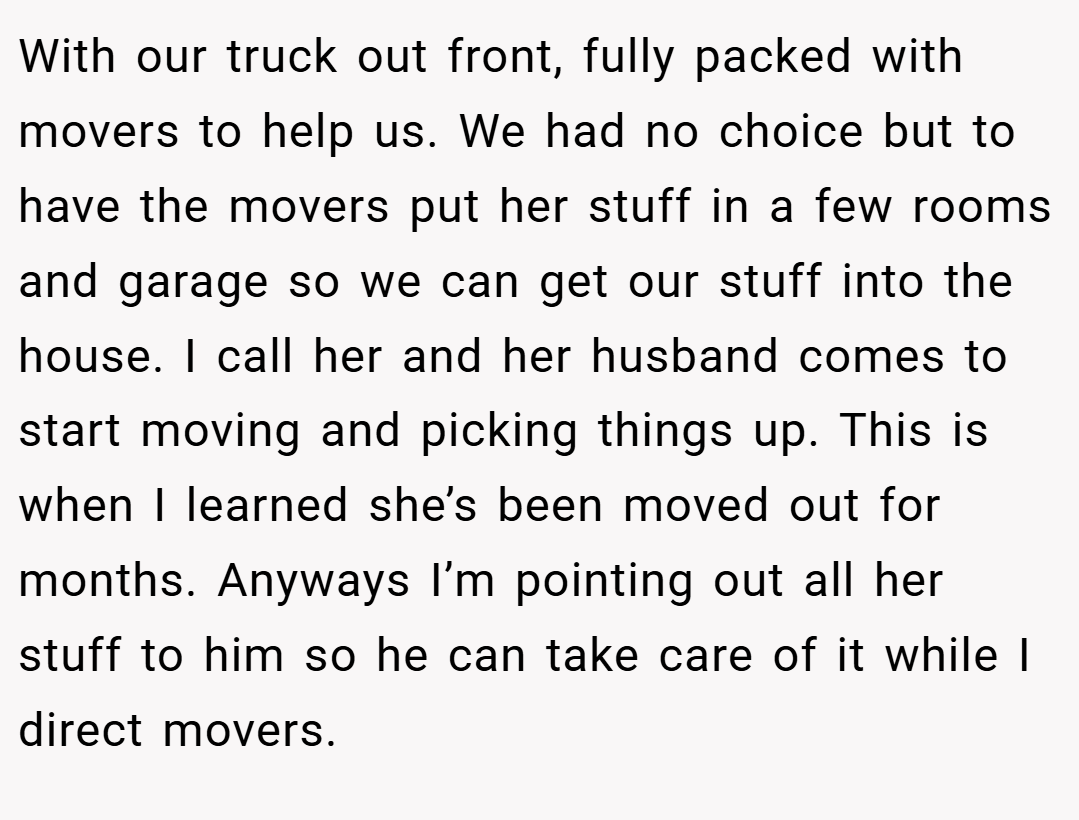 With our truck out front, fully packed with movers to help us. We had no choice but to have the movers put her stuff in a few rooms and garage so we can get our stuff into the house. I call her and her husband comes to start moving and picking things up. This is when I learned she’s been moved out for months. Anyways I’m pointing out all her stuff to him so he can take care of it while I direct movers.