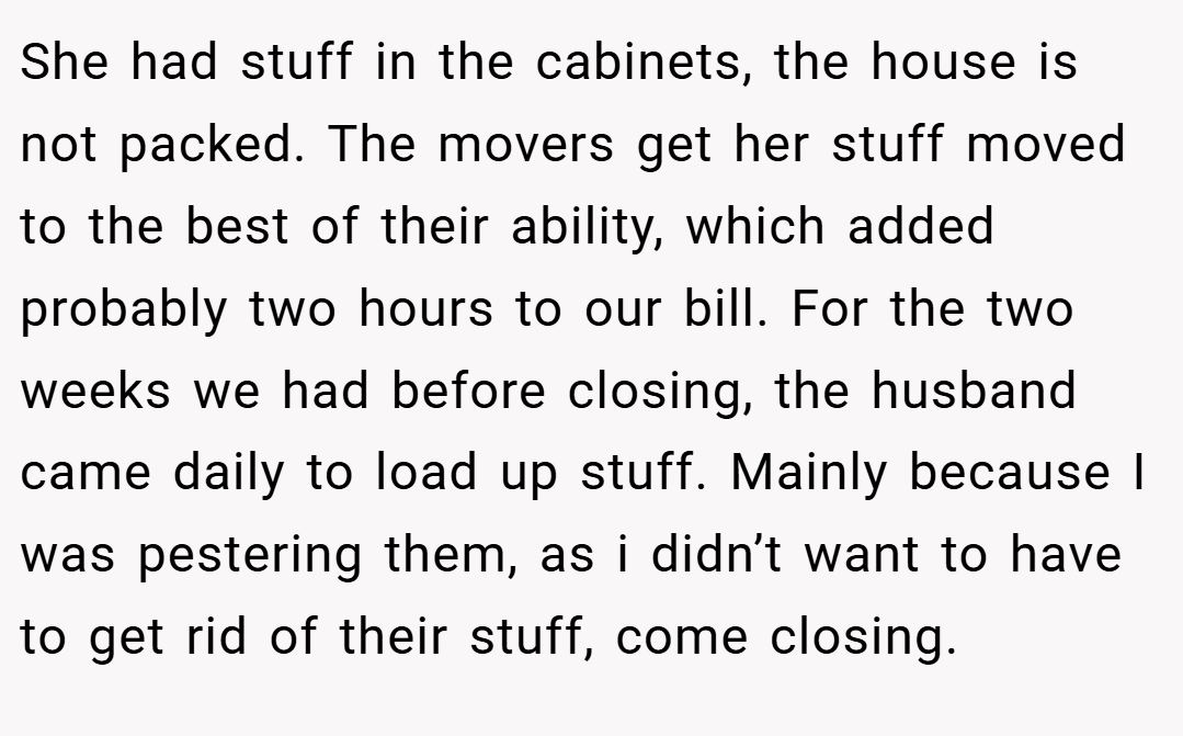 She had stuff in the cabinets, the house is not packed. The movers get her stuff moved to the best of their ability, which added probably two hours to our bill. For the two weeks we had before closing, the husband came daily to load up stuff. Mainly because I was pestering them, as i didn’t want to have to get rid of their stuff, come closing.