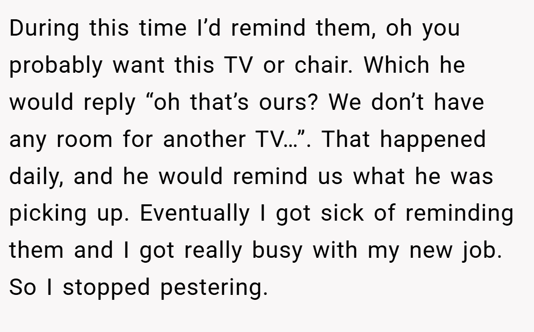 During this time I’d remind them, oh you probably want this TV or chair. Which he would reply “oh that’s ours? We don’t have any room for another TV…”. That happened daily, and he would remind us what he was picking up. Eventually I got sick of reminding them and I got really busy with my new job. So I stopped pestering.
