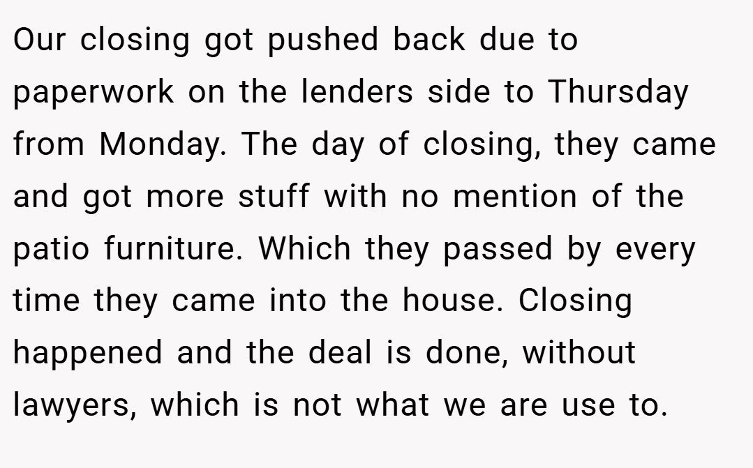 Our closing got pushed back due to paperwork on the lenders side to Thursday from Monday. The day of closing, they came and got more stuff with no mention of the patio furniture. Which they passed by every time they came into the house. Closing happened and the deal is done, without lawyers, which is not what we are use to.