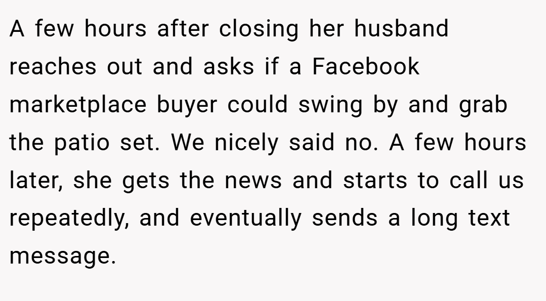 A few hours after closing her husband reaches out and asks if a Facebook marketplace buyer could swing by and grab the patio set. We nicely said no. A few hours later, she gets the news and starts to call us repeatedly, and eventually sends a long text message.