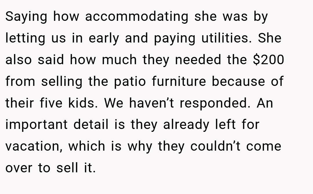 Saying how accommodating she was by letting us in early and paying utilities. She also said how much they needed the $200 from selling the patio furniture because of their five kids. We haven’t responded. An important detail is they already left for vacation, which is why they couldn’t come over to sell it.