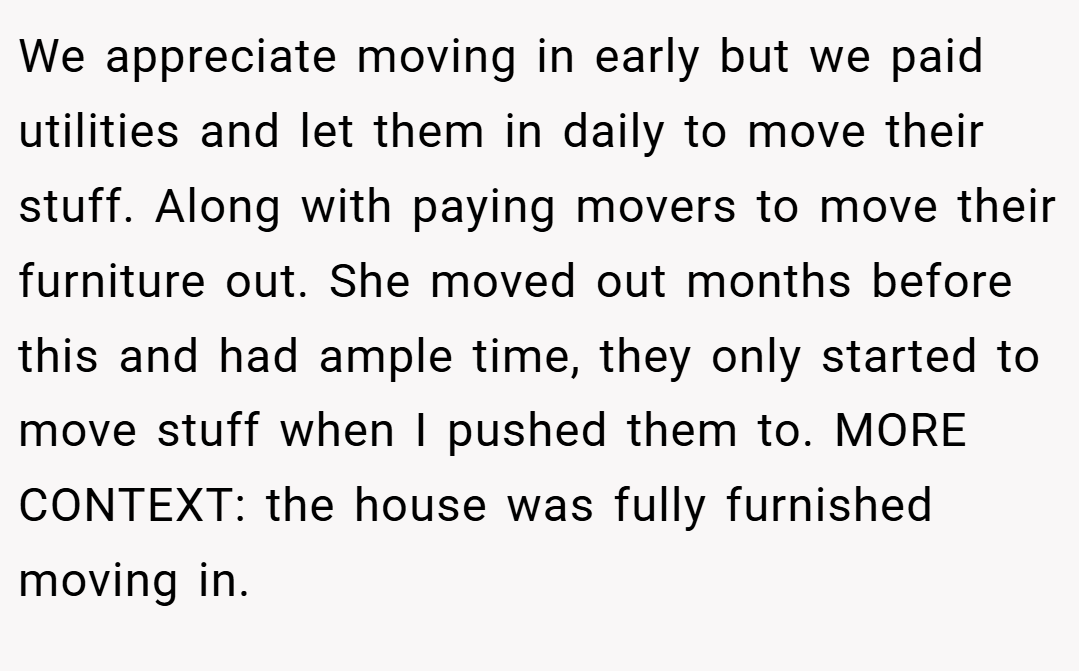 We appreciate moving in early but we paid utilities and let them in daily to move their stuff. Along with paying movers to move their furniture out. She moved out months before this and had ample time, they only started to move stuff when I pushed them to. MORE CONTEXT: the house was fully furnished moving in.