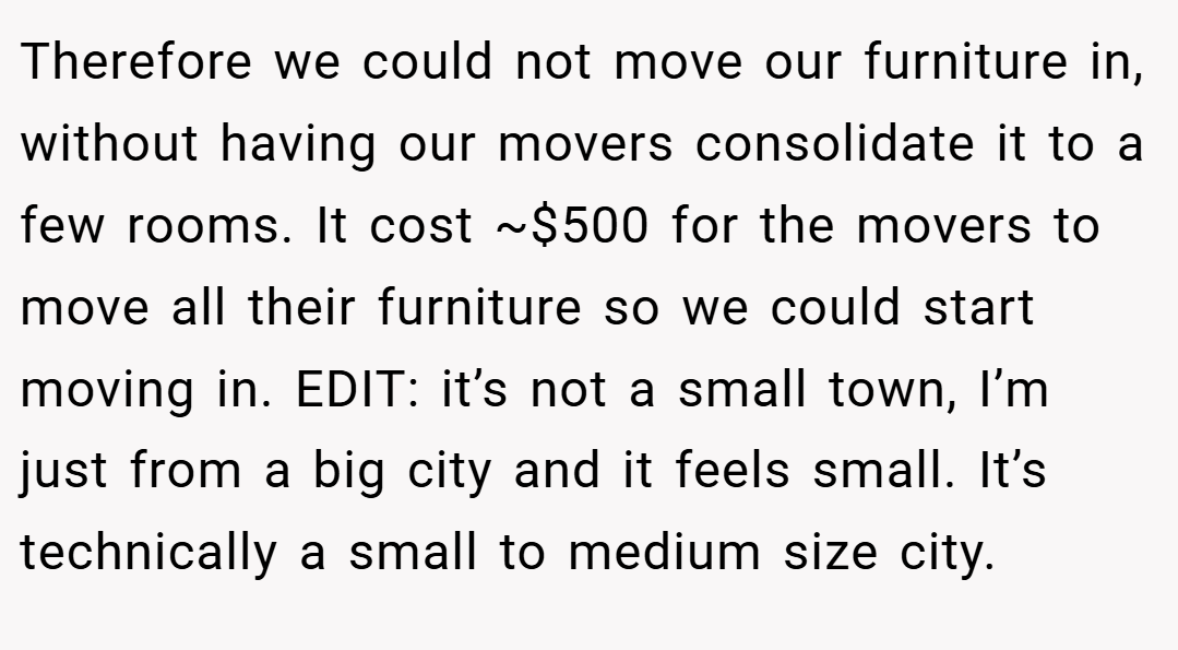 Therefore we could not move our furniture in, without having our movers consolidate it to a few rooms. It cost ~$500 for the movers to move all their furniture so we could start moving in. EDIT: it’s not a small town, I’m just from a big city and it feels small. It’s technically a small to medium size city.