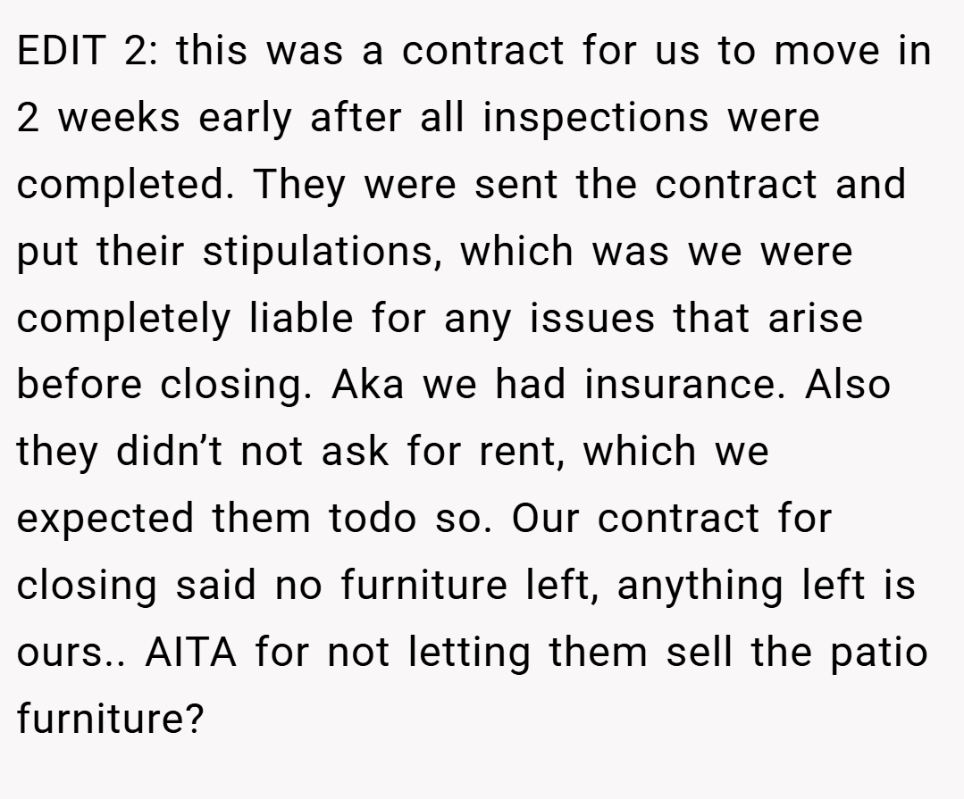 EDIT 2: this was a contract for us to move in 2 weeks early after all inspections were completed. They were sent the contract and put their stipulations, which was we were completely liable for any issues that arise before closing. Aka we had insurance. Also they didn’t not ask for rent, which we expected them todo so. Our contract for closing said no furniture left, anything left is ours.. AITA for not letting them sell the patio furniture?