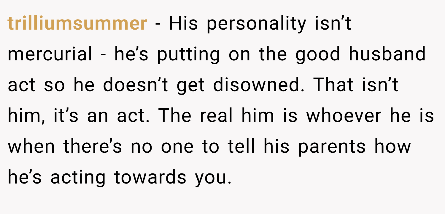 trilliumsummer − His personality isn’t mercurial - he’s putting on the good husband act so he doesn’t get disowned. That isn’t him, it’s an act. The real him is whoever he is when there’s no one to tell his parents how he’s acting towards you.