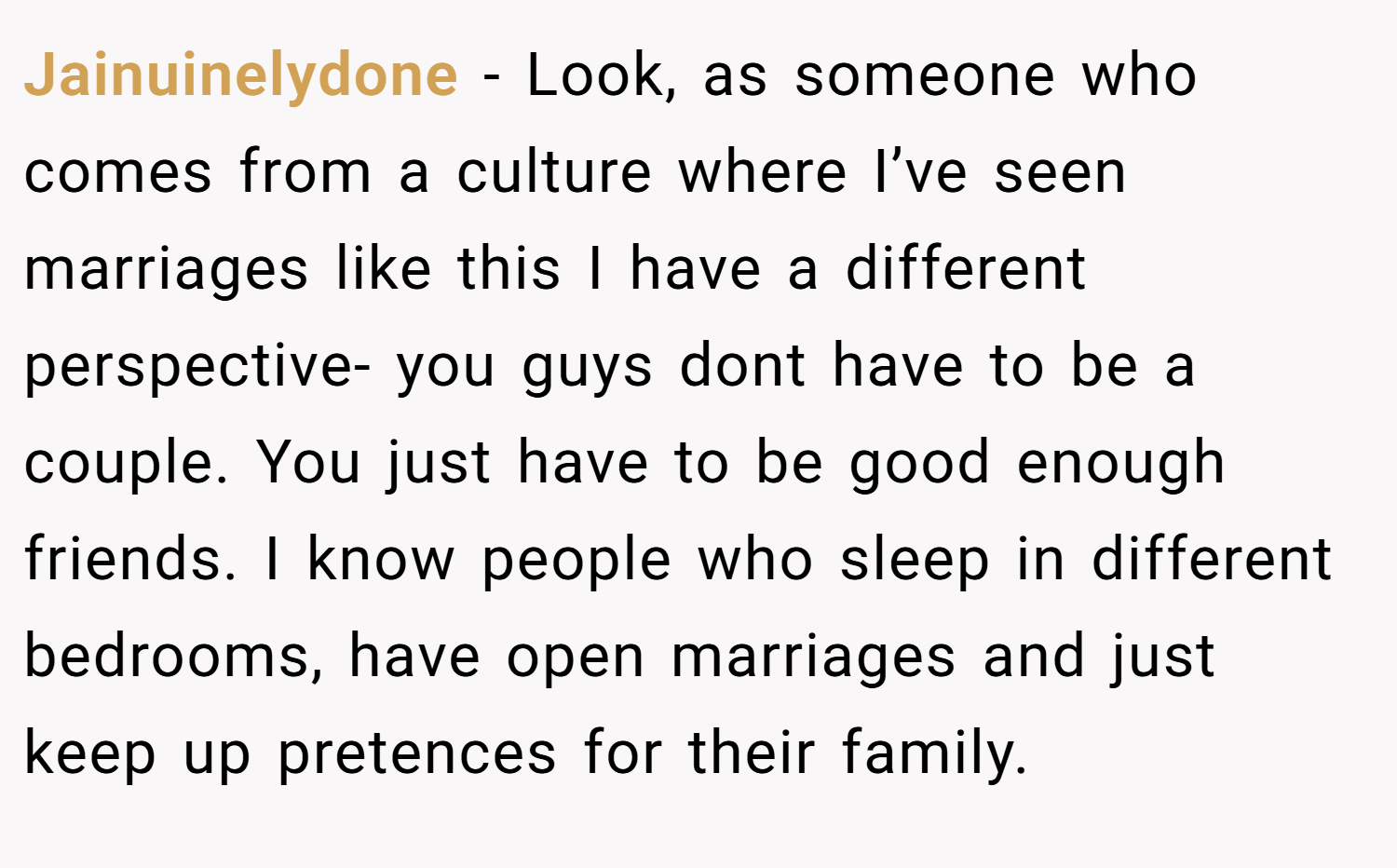 Jainuinelydone − Look, as someone who comes from a culture where I’ve seen marriages like this I have a different perspective- you guys dont have to be a couple. You just have to be good enough friends. I know people who sleep in different bedrooms, have open marriages and just keep up pretences for their family.