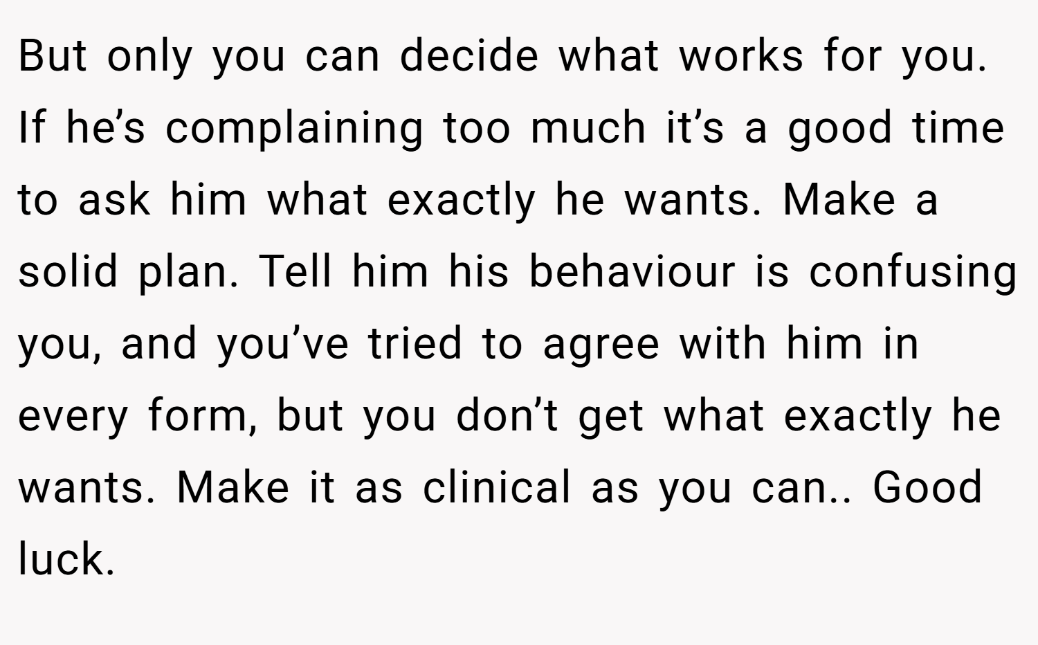 But only you can decide what works for you. If he’s complaining too much it’s a good time to ask him what exactly he wants. Make a solid plan. Tell him his behaviour is confusing you, and you’ve tried to agree with him in every form, but you don’t get what exactly he wants. Make it as clinical as you can.. Good luck.