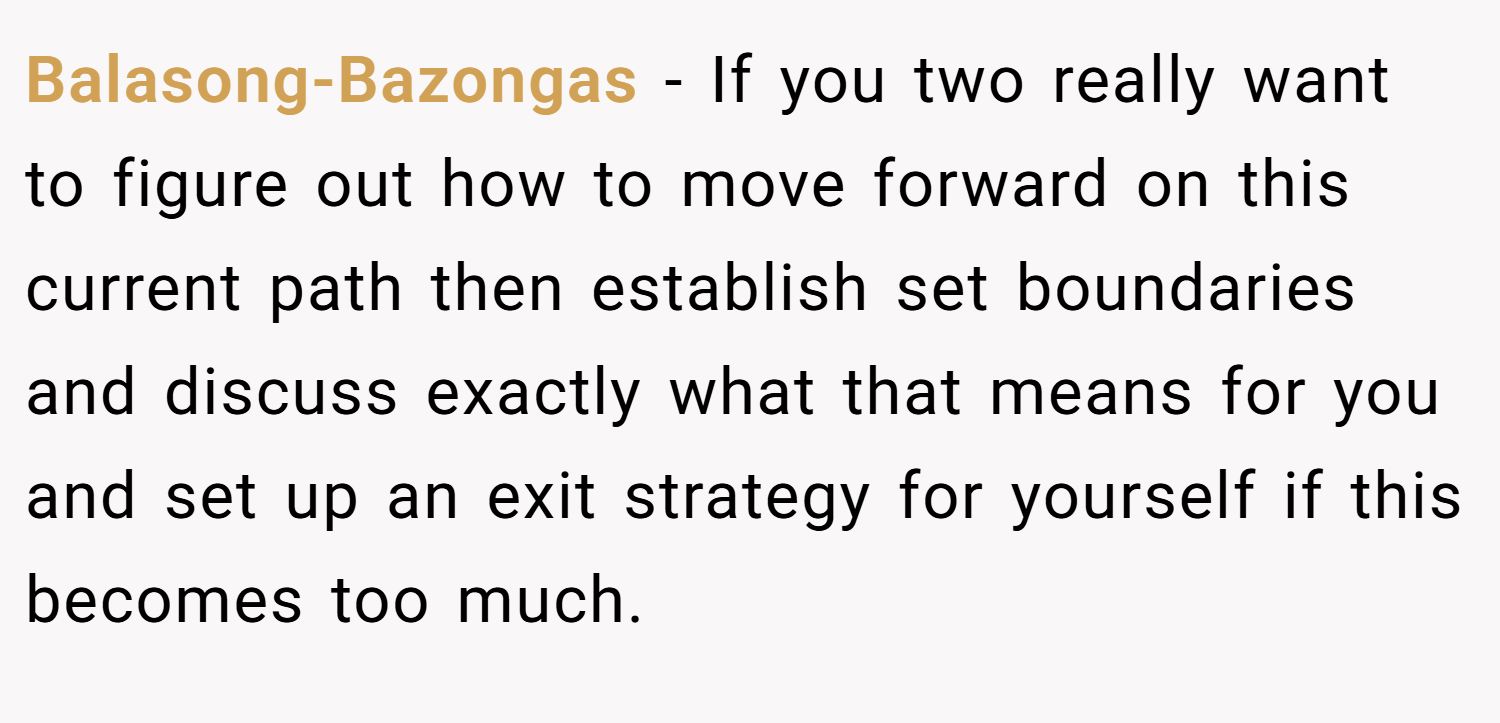 Balasong-Bazongas − If you two really want to figure out how to move forward on this current path then establish set boundaries and discuss exactly what that means for you and set up an exit strategy for yourself if this becomes too much.
