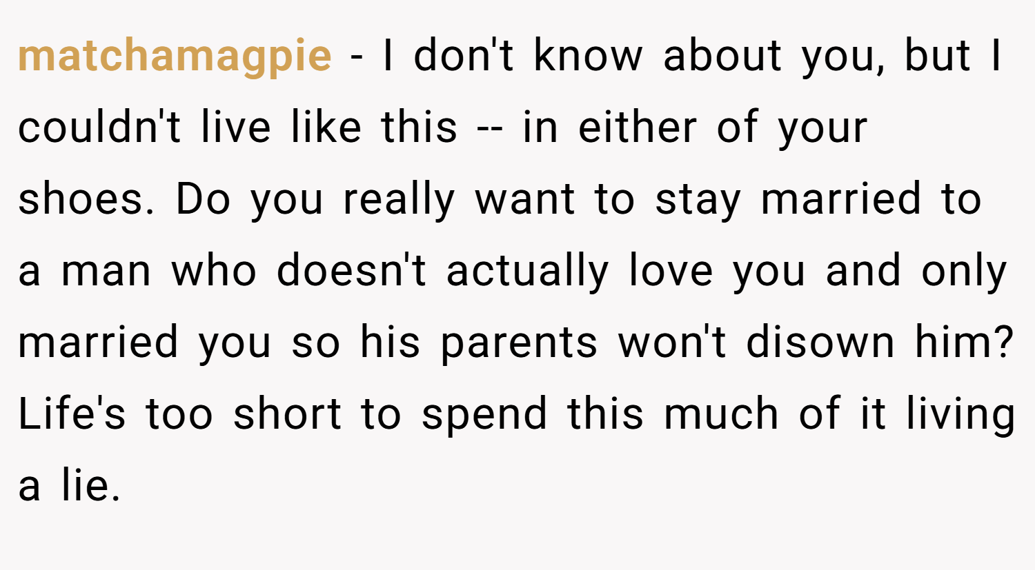 matchamagpie − I don't know about you, but I couldn't live like this -- in either of your shoes. Do you really want to stay married to a man who doesn't actually love you and only married you so his parents won't disown him? Life's too short to spend this much of it living a lie.
