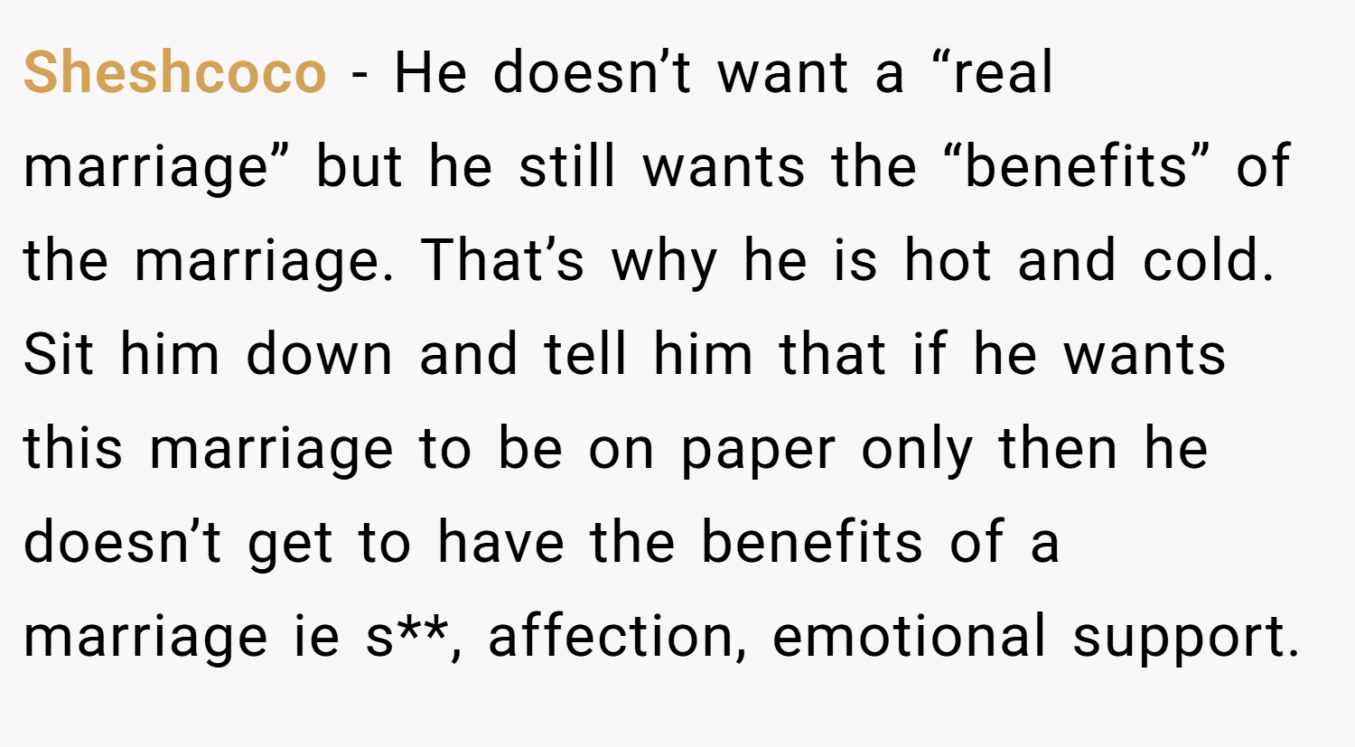 Sheshcoco − He doesn’t want a “real marriage” but he still wants the “benefits” of the marriage. That’s why he is hot and cold. Sit him down and tell him that if he wants this marriage to be on paper only then he doesn’t get to have the benefits of a marriage ie s**, affection, emotional support.