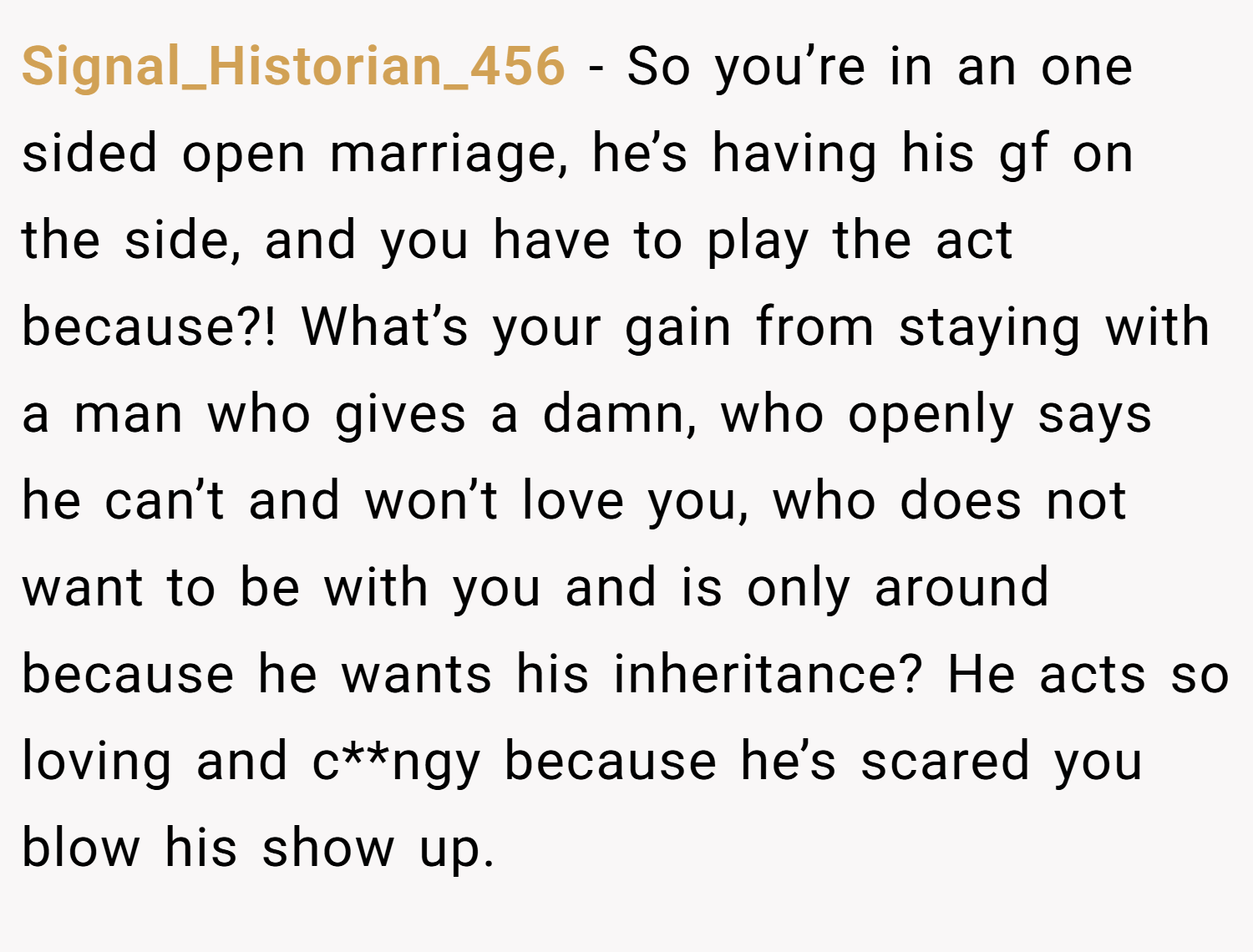 Signal_Historian_456 − So you’re in an one sided open marriage, he’s having his gf on the side, and you have to play the act because?! What’s your gain from staying with a man who gives a damn, who openly says he can’t and won’t love you, who does not want to be with you and is only around because he wants his inheritance? He acts so loving and c**ngy because he’s scared you blow his show up.
