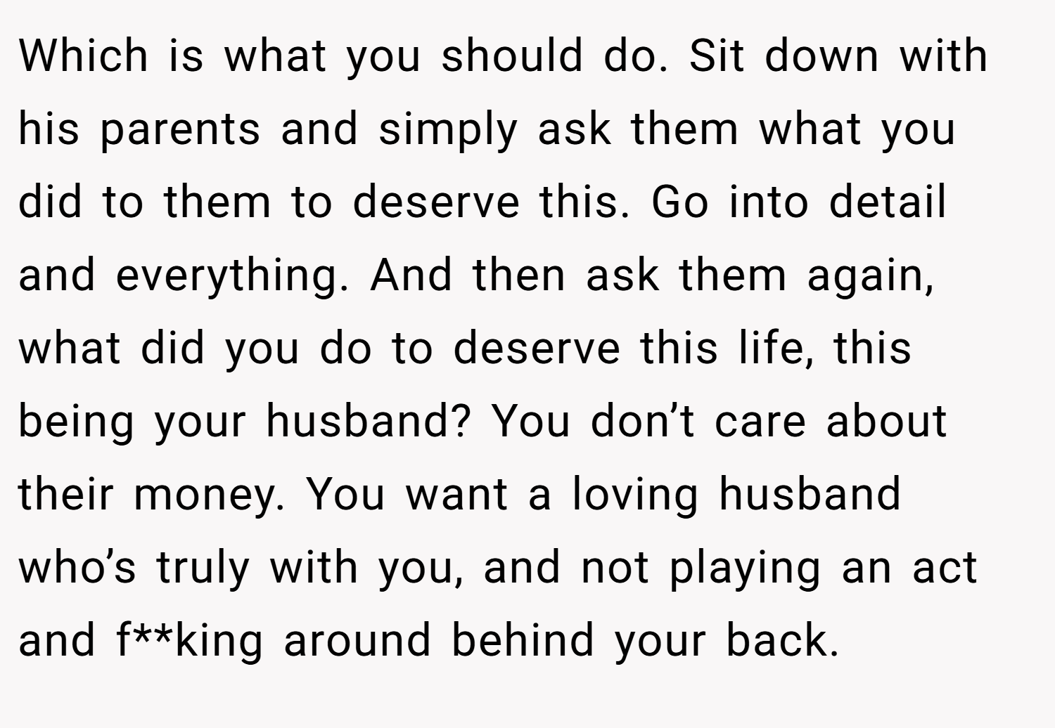 Which is what you should do. Sit down with his parents and simply ask them what you did to them to deserve this. Go into detail and everything. And then ask them again, what did you do to deserve this life, this being your husband? You don’t care about their money. You want a loving husband who’s truly with you, and not playing an act and f**king around behind your back.