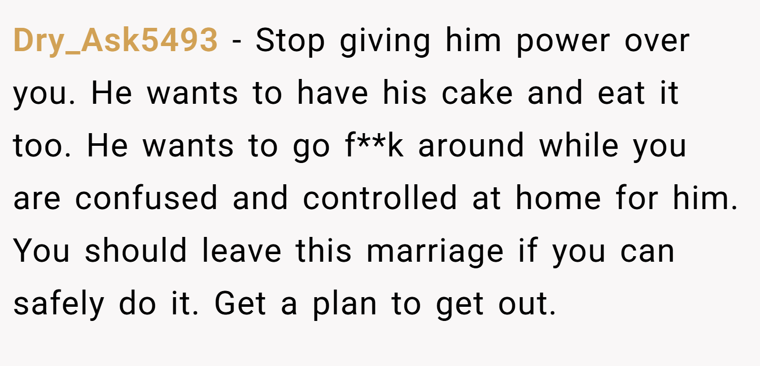Dry_Ask5493 − Stop giving him power over you. He wants to have his cake and eat it too. He wants to go f**k around while you are confused and controlled at home for him. You should leave this marriage if you can safely do it. Get a plan to get out.