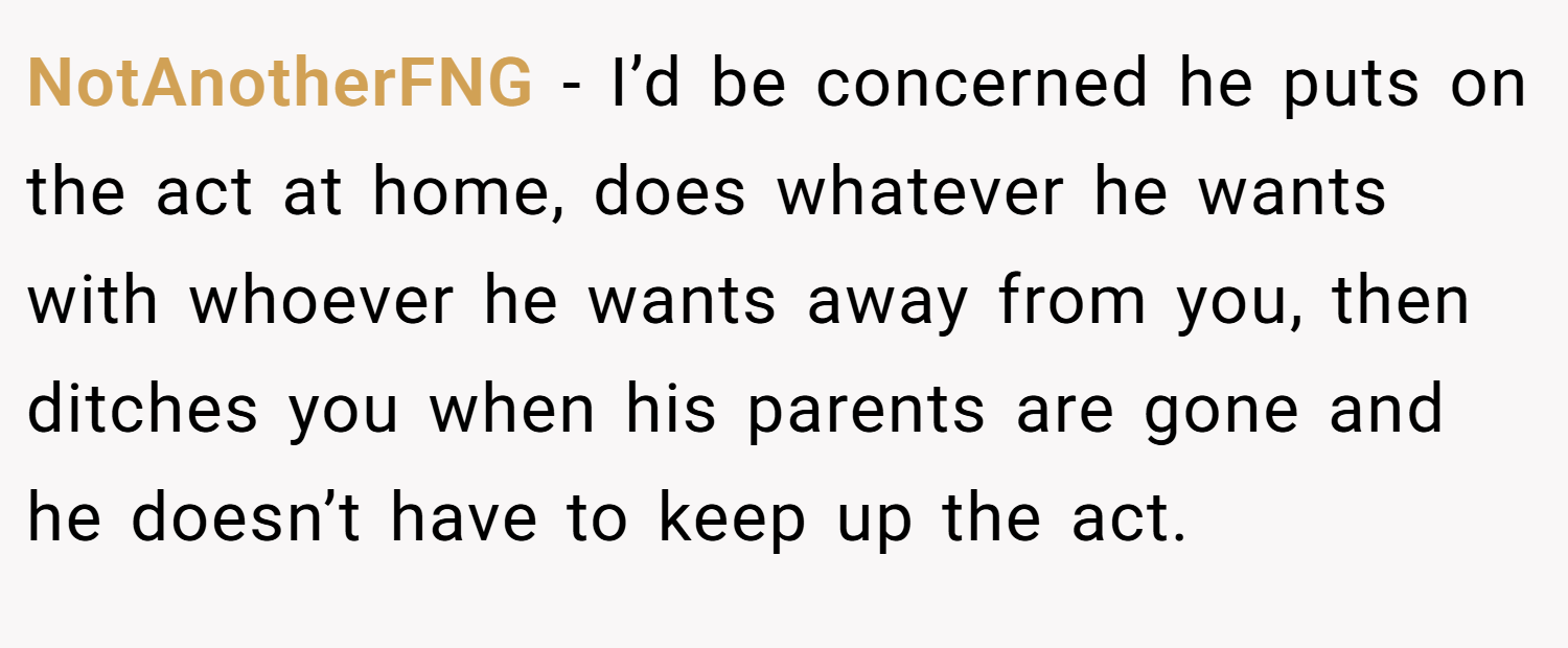 NotAnotherFNG − I’d be concerned he puts on the act at home, does whatever he wants with whoever he wants away from you, then ditches you when his parents are gone and he doesn’t have to keep up the act. 