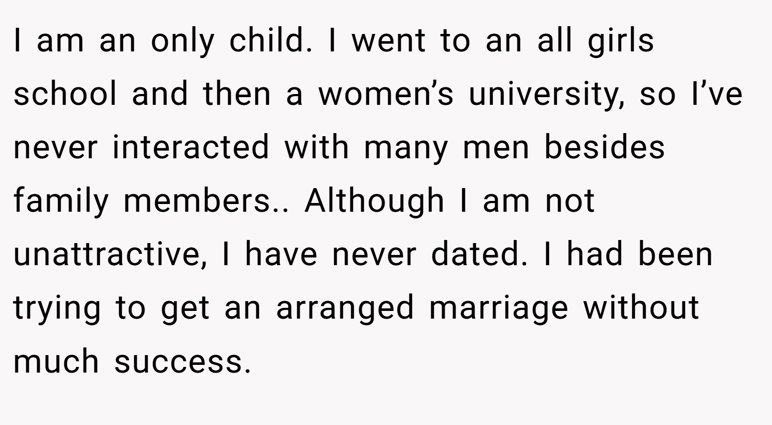 I am an only child. I went to an all girls school and then a women’s university, so I’ve never interacted with many men besides family members.. Although I am not unattractive, I have never dated. I had been trying to get an arranged marriage without much success.
