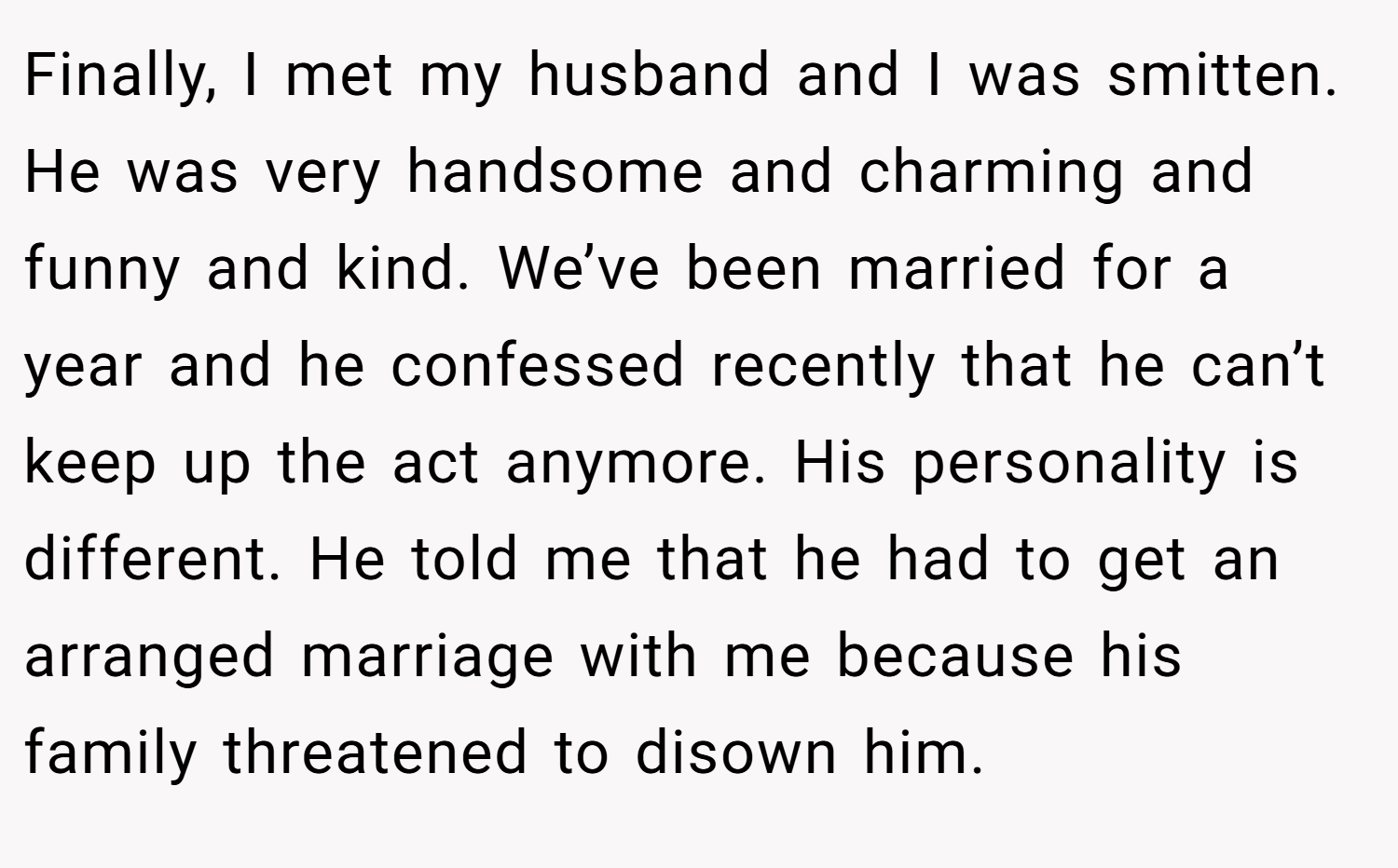 Finally, I met my husband and I was smitten. He was very handsome and charming and funny and kind. We’ve been married for a year and he confessed recently that he can’t keep up the act anymore. His personality is different. He told me that he had to get an arranged marriage with me because his family threatened to disown him.