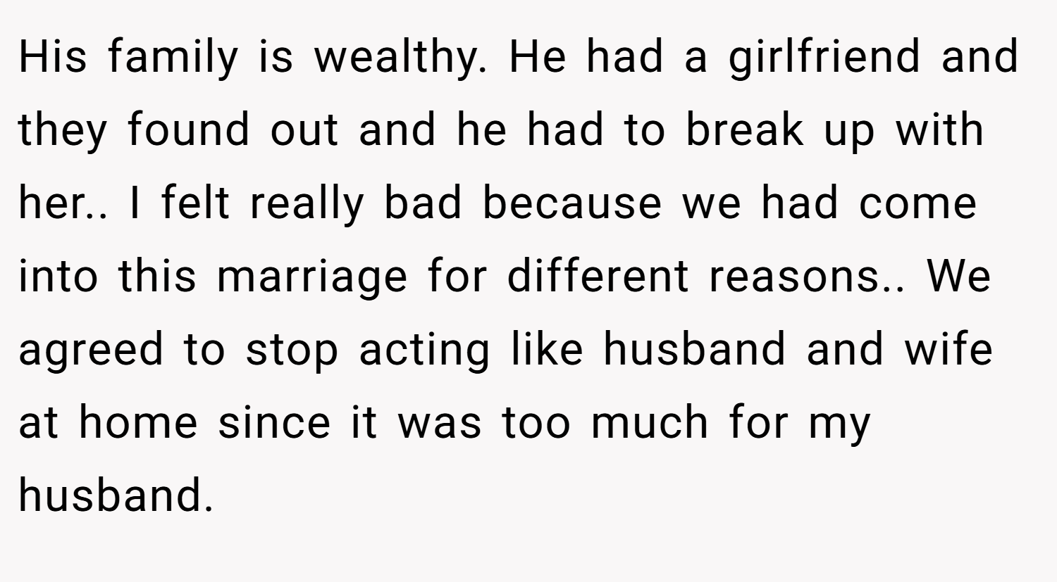 His family is wealthy. He had a girlfriend and they found out and he had to break up with her.. I felt really bad because we had come into this marriage for different reasons.. We agreed to stop acting like husband and wife at home since it was too much for my husband.