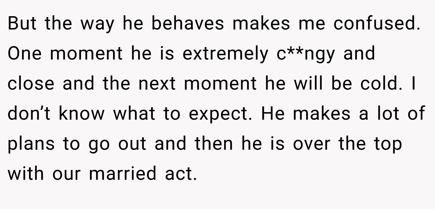But the way he behaves makes me confused. One moment he is extremely c**ngy and close and the next moment he will be cold. I don’t know what to expect. He makes a lot of plans to go out and then he is over the top with our married act.